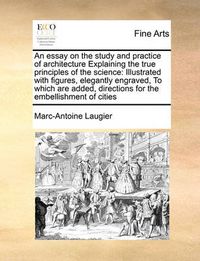 Cover image for An Essay on the Study and Practice of Architecture Explaining the True Principles of the Science: Illustrated with Figures, Elegantly Engraved, to Which Are Added, Directions for the Embellishment of Cities