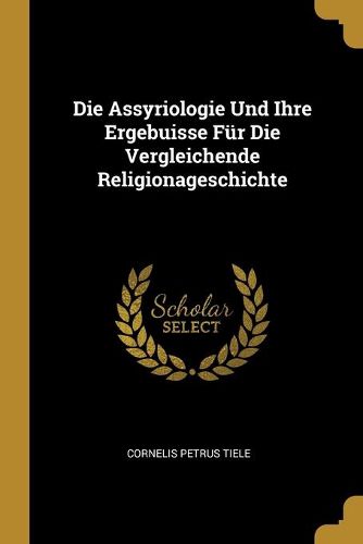 Die Assyriologie Und Ihre Ergebuisse Fuer Die Vergleichende Religionageschichte