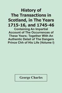 Cover image for History Of The Transactions In Scotland, In The Years 1715-16, And 1745-46: Containing An Impartial Account Of The Occurrences Of These Years; Together With An Authentic Detail Of The Dangers Prince Chh Of His Life (Volume I)