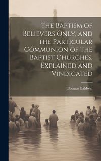 Cover image for The Baptism of Believers Only, and the Particular Communion of the Baptist Churches, Explained and Vindicated
