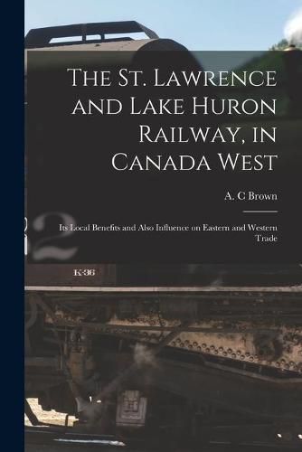 Cover image for The St. Lawrence and Lake Huron Railway, in Canada West [microform]: Its Local Benefits and Also Influence on Eastern and Western Trade