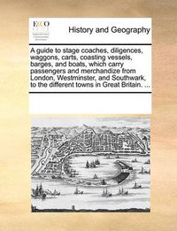 Cover image for A Guide to Stage Coaches, Diligences, Waggons, Carts, Coasting Vessels, Barges, and Boats, Which Carry Passengers and Merchandize from London, Westminster, and Southwark, to the Different Towns in Great Britain. ...