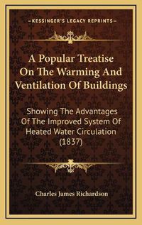 Cover image for A Popular Treatise on the Warming and Ventilation of Buildings: Showing the Advantages of the Improved System of Heated Water Circulation (1837)