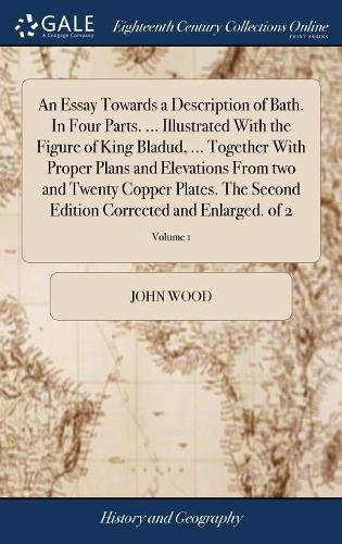 An Essay Towards a Description of Bath. In Four Parts. ... Illustrated With the Figure of King Bladud, ... Together With Proper Plans and Elevations From two and Twenty Copper Plates. The Second Edition Corrected and Enlarged. of 2; Volume 1