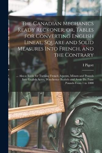 The Canadian Mechanics Ready Reckoner, or, Tables for Converting English Lineal, Square and Solid Measures Into French, and the Contrary [microform]