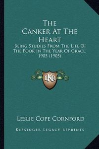 Cover image for The Canker at the Heart: Being Studies from the Life of the Poor in the Year of Grace, 1905 (1905)
