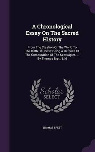 A Chronological Essay on the Sacred History: From the Creation of the World to the Birth of Christ: Being a Defence of the Computation of the Septuagint. ... by Thomas Brett, LL.D