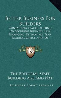 Cover image for Better Business for Builders: Containing Practical Hints on Securing Business, Law, Financing, Estimating, Plan Reading, Office and Job Management, Etc.