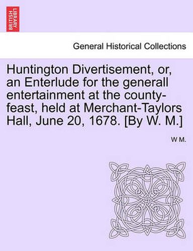 Cover image for Huntington Divertisement, Or, an Enterlude for the Generall Entertainment at the County-Feast, Held at Merchant-Taylors Hall, June 20, 1678. [By W. M.]