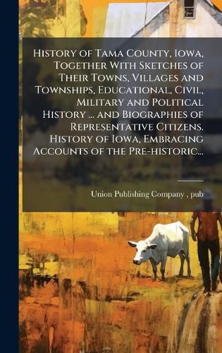Cover image for History of Tama County, Iowa, Together With Sketches of Their Towns, Villages and Townships, Educational, Civil, Military and Political History ... and Biographies of Representative Citizens. History of Iowa, Embracing Accounts of the Pre-historic...