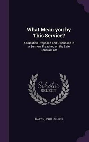 What Mean You by This Service?: A Question Proposed and Discussed in a Sermon, Preached on the Late General Fast