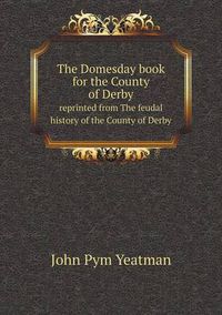 Cover image for The Domesday book for the County of Derby reprinted from The feudal history of the County of Derby