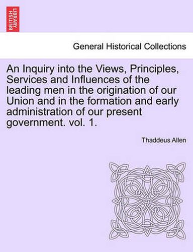 Cover image for An Inquiry Into the Views, Principles, Services and Influences of the Leading Men in the Origination of Our Union and in the Formation and Early Administration of Our Present Government. Vol. 1.