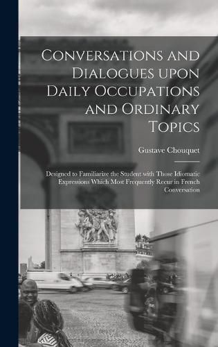 Cover image for Conversations and Dialogues Upon Daily Occupations and Ordinary Topics: Designed to Familiarize the Student With Those Idiomatic Expressions Which Most Frequently Recur in French Conversation