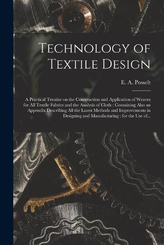 Cover image for Technology of Textile Design: a Practical Treatise on the Construction and Application of Weaves for All Textile Fabrics and the Analysis of Cloth: Containing Also an Appendix Describing All the Latest Methods and Improvements in Designing And...