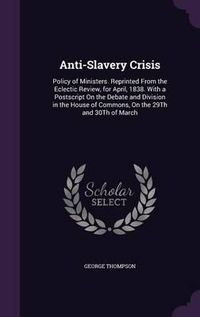 Cover image for Anti-Slavery Crisis: Policy of Ministers. Reprinted from the Eclectic Review, for April, 1838. with a PostScript on the Debate and Division in the House of Commons, on the 29th and 30th of March