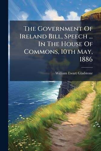 Cover image for The Government of Ireland Bill, Speech ... in the House of Commons, 10th May, 1886...