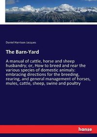 Cover image for The Barn-Yard: A manual of cattle, horse and sheep husbandry; or, How to breed and rear the various species of domestic animals: embracing directions for the breeding, rearing, and general management of horses, mules, cattle, sheep, swine and poultry