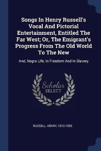 Songs in Henry Russell's Vocal and Pictorial Entertainment, Entitled the Far West; Or, the Emigrant's Progress from the Old World to the New: And, Negro Life, in Freedom and in Slavery