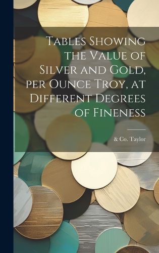 Cover image for Tables Showing the Value of Silver and Gold, per Ounce Troy, at Different Degrees of Fineness