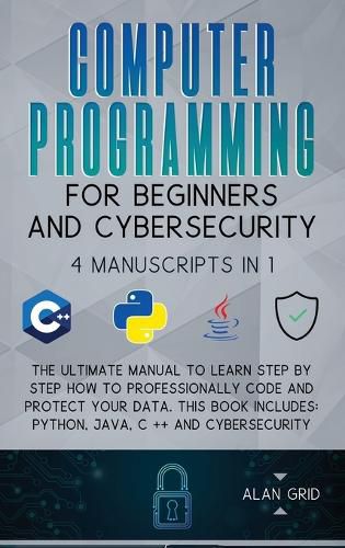 Cover image for Computer Programming for Beginners and Cybersecurity: 4 MANUSCRIPTS IN 1: The Ultimate Manual to Learn step by step How to Professionally Code and Protect Your Data. This Book includes: Python, Java, C ++ and Cybersecurity