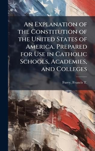 Cover image for An Explanation of the Constitution of the United States of America. Prepared for Use in Catholic Schools, Academies, and Colleges