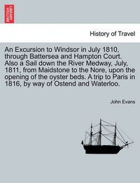 Cover image for An Excursion to Windsor in July 1810, Through Battersea and Hampton Court. Also a Sail Down the River Medway, July, 1811, from Maidstone to the Nore, Upon the Opening of the Oyster Beds. a Trip to Paris in 1816, by Way of Ostend and Waterloo.