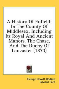 Cover image for A History of Enfield: In the County of Middlesex, Including Its Royal and Ancient Manors, the Chase, and the Duchy of Lancaster (1873)