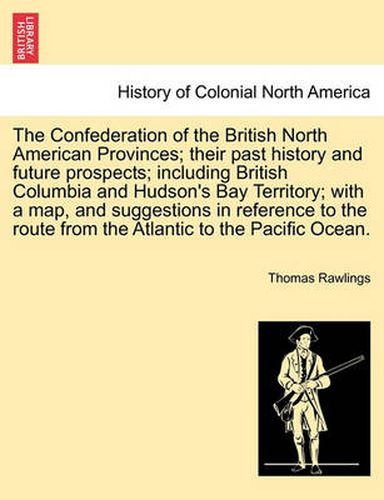 Cover image for The Confederation of the British North American Provinces; Their Past History and Future Prospects; Including British Columbia and Hudson's Bay Territory; With a Map, and Suggestions in Reference to the Route from the Atlantic to the Pacific Ocean.