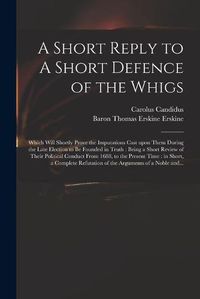 Cover image for A Short Reply to A Short Defence of the Whigs: Which Will Shortly Prove the Imputations Cast Upon Them During the Late Election to Be Founded in Truth: Being a Short Review of Their Political Conduct From 1688, to the Present Time: in Short, A...