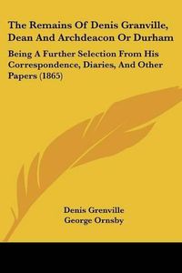 Cover image for The Remains Of Denis Granville, Dean And Archdeacon Or Durham: Being A Further Selection From His Correspondence, Diaries, And Other Papers (1865)