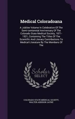 Cover image for Medical Coloradoana: A Jubilee Volume in Celebration of the Semi-Centennial Anniversary of the Colorado State Medical Society, 1871-1921, Containing the Titles of the Scientific and Literary Contributions to Medical Literature by the Members of the