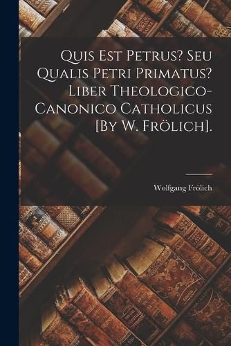 Cover image for Quis Est Petrus? Seu Qualis Petri Primatus? Liber Theologico-Canonico Catholicus [By W. Froelich].