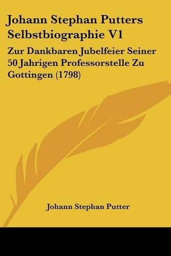 Cover image for Johann Stephan Putters Selbstbiographie V1: Zur Dankbaren Jubelfeier Seiner 50 Jahrigen Professorstelle Zu Gottingen (1798)