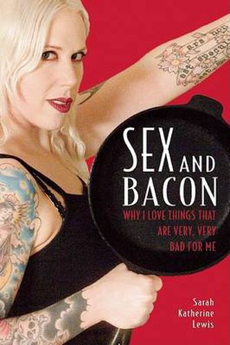 Cover image for Sex and Bacon: Why I Love Things That are Very, Very Bad for Me