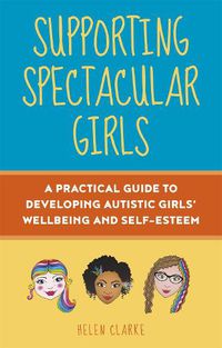 Cover image for Supporting Spectacular Girls: A Practical Guide to Developing Autistic Girls' Wellbeing and Self-Esteem