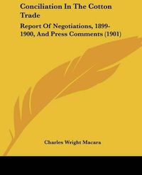 Cover image for Conciliation in the Cotton Trade: Report of Negotiations, 1899-1900, and Press Comments (1901)