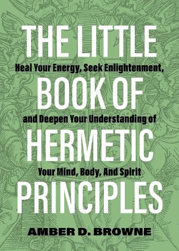 The Little Book Of Hermetic Principles: Heal Your Energy, Seek Enlightenment, and Deepen Your Understanding of Your Mind, Body, and Spirit