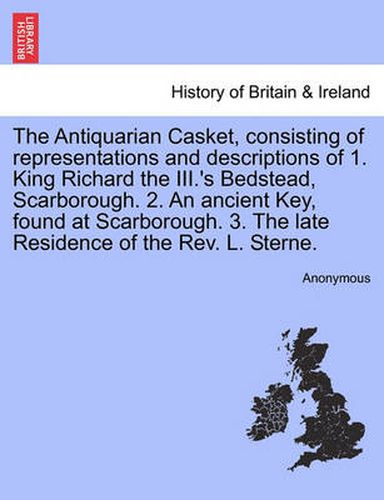 Cover image for The Antiquarian Casket, Consisting of Representations and Descriptions of 1. King Richard the III.'s Bedstead, Scarborough. 2. an Ancient Key, Found at Scarborough. 3. the Late Residence of the Rev. L. Sterne.