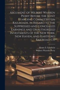 Cover image for Argument of Wilbert Warren Perry Before the Joint Standing Committee on Railroads, in Regard to the Suppressed and Concealed Earnings and Unauthorized Investments of the New York, New Haven, and Hartford Railroad Co