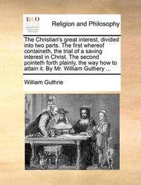 Cover image for The Christian's Great Interest, Divided Into Two Parts. the First Whereof Containeth, the Trial of a Saving Interest in Christ. the Second Pointeth Forth Plainly, the Way How to Attain It. by Mr. William Guthery ...