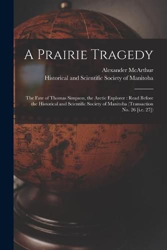 A Prairie Tragedy [microform]: the Fate of Thomas Simpson, the Arctic Explorer: Read Before the Historical and Scientific Society of Manitoba (Transaction No. 26 [i.e. 27])