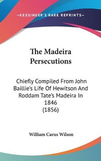 Cover image for The Madeira Persecutions: Chiefly Compiled from John Baillie's Life of Hewitson and Roddam Tate's Madeira in 1846 (1856)