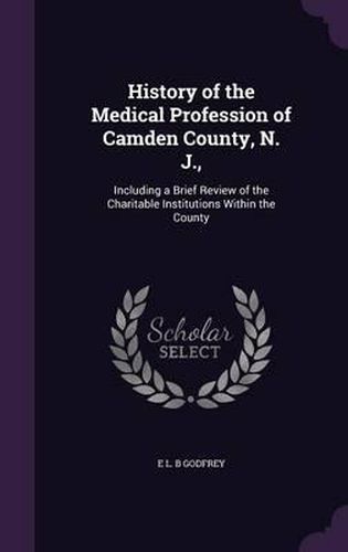 History of the Medical Profession of Camden County, N. J.,: Including a Brief Review of the Charitable Institutions Within the County