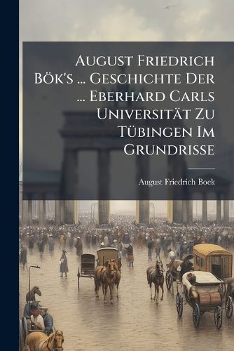 Cover image for August Friedrich Bk's ... Geschichte Der ... Eberhard Carls Universitt Zu Tbingen Im Grundrisse