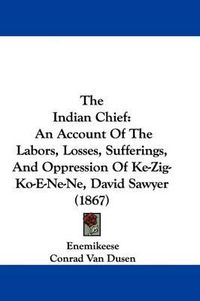 Cover image for The Indian Chief: An Account of the Labors, Losses, Sufferings, and Oppression of Ke-Zig-Ko-E-Ne-Ne, David Sawyer (1867)