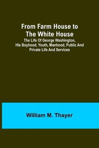 Cover image for From Farm House to the White House: The life of George Washington, his boyhood, youth, manhood, public and private life and services