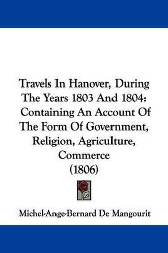 Cover image for Travels in Hanover, During the Years 1803 and 1804: Containing an Account of the Form of Government, Religion, Agriculture, Commerce (1806)