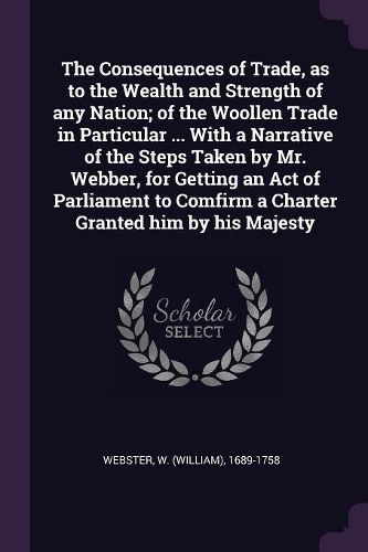 Cover image for The Consequences of Trade, as to the Wealth and Strength of any Nation; of the Woollen Trade in Particular ... With a Narrative of the Steps Taken by Mr. Webber, for Getting an Act of Parliament to Comfirm a Charter Granted him by his Majesty