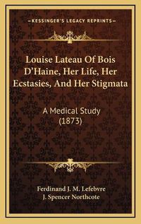 Cover image for Louise Lateau of Bois D'Haine, Her Life, Her Ecstasies, and Her Stigmata: A Medical Study (1873)